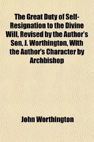 The Great Duty of Self-Resignation to the Divine Will, Revised by the Author's Son, J. Worthington, With the Author's Character by Archbishop