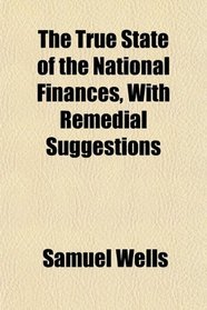 The True State of the National Finances, With Remedial Suggestions