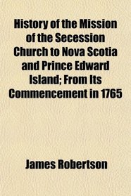 History of the Mission of the Secession Church to Nova Scotia and Prince Edward Island; From Its Commencement in 1765