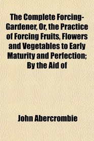 The Complete Forcing-Gardener, Or, the Practice of Forcing Fruits, Flowers and Vegetables to Early Maturity and Perfection; By the Aid of