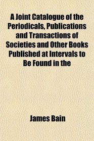 A Joint Catalogue of the Periodicals, Publications and Transactions of Societies and Other Books Published at Intervals to Be Found in the