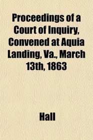 Proceedings of a Court of Inquiry, Convened at Aquia Landing, Va., March 13th, 1863
