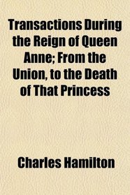 Transactions During the Reign of Queen Anne; From the Union, to the Death of That Princess