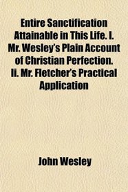 Entire Sanctification Attainable in This Life. I. Mr. Wesley's Plain Account of Christian Perfection. Ii. Mr. Fletcher's Practical Application