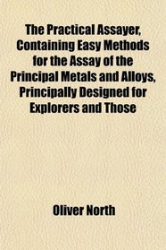 The Practical Assayer, Containing Easy Methods for the Assay of the Principal Metals and Alloys, Principally Designed for Explorers and Those