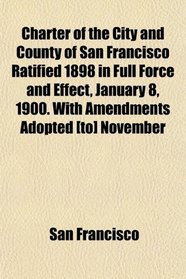Charter of the City and County of San Francisco Ratified 1898 in Full Force and Effect, January 8, 1900. With Amendments Adopted [to] November