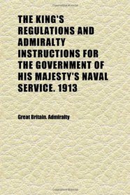 The King's Regulations and Admiralty Instructions for the Government of His Majesty's Naval Service. 1913 (Volume 1)