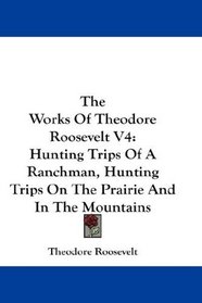 The Works Of Theodore Roosevelt V4: Hunting Trips Of A Ranchman, Hunting Trips On The Prairie And In The Mountains