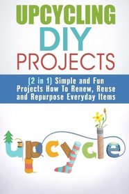 Upcycling DIY Projects (2 in 1): Simple and Fun Projects How To Renew, Reuse and Repurpose Everyday Items (Recycle, Reuse, Renew, Repurpose)