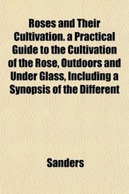 Roses and Their Cultivation. a Practical Guide to the Cultivation of the Rose, Outdoors and Under Glass, Including a Synopsis of the Different