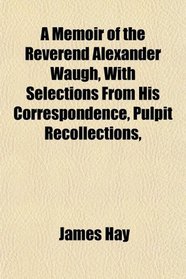 A Memoir of the Reverend Alexander Waugh, With Selections From His Correspondence, Pulpit Recollections,