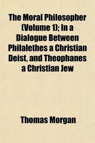 The Moral Philosopher (Volume 1); In a Dialogue Between Philalethes a Christian Deist, and Theophanes a Christian Jew