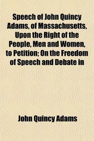 Speech of John Quincy Adams, of Massachusetts, Upon the Right of the People, Men and Women, to Petition; On the Freedom of Speech and Debate in