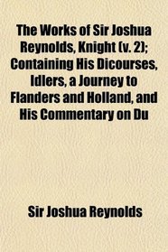 The Works of Sir Joshua Reynolds, Knight (v. 2); Containing His Dicourses, Idlers, a Journey to Flanders and Holland, and His Commentary on Du