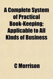 A Complete System of Practical Book-Keeping; Applicable to All Kinds of Business