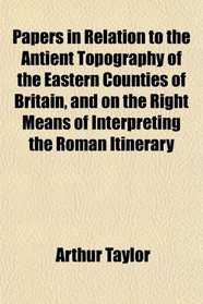 Papers in Relation to the Antient Topography of the Eastern Counties of Britain, and on the Right Means of Interpreting the Roman Itinerary