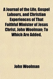 A Journal of the Life, Gospel Labours, and Christian Experiences of That Faithful Minister of Jesus Christ, John Woolman; To Which Are Added,