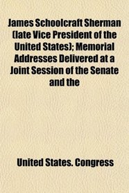James Schoolcraft Sherman (late Vice President of the United States); Memorial Addresses Delivered at a Joint Session of the Senate and the