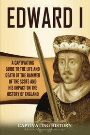 Edward I: A Captivating Guide to the Life and Death of the Hammer of the Scots and His Impact on the History of England (Exploring England's Past)