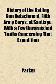 History of the Gatling Gun Detachment, Fifth Army Corps, at Santiago, With a Few Unvarnished Truths Concerning That Expedition