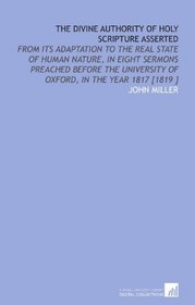 The Divine Authority of Holy Scripture Asserted: From Its Adaptation to the Real State of Human Nature, in Eight Sermons Preached Before the University of Oxford, in the Year 1817 [1819 ]