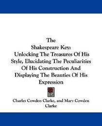 The Shakespeare Key: Unlocking The Treasures Of His Style, Elucidating The Peculiarities Of His Construction And Displaying The Beauties Of His Expression