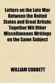 Letters on the Late War Between the United States and Great Britain; Together Wit Other Miscellaneous Writings on the Same Subject
