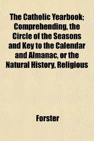 The Catholic Yearbook; Comprehending, the Circle of the Seasons and Key to the Calendar and Almanac, or the Natural History, Religious
