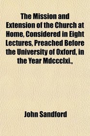 The Mission and Extension of the Church at Home, Considered in Eight Lectures, Preached Before the University of Oxford, in the Year Mdccclxi.,