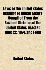 Laws of the United States Relating to Indian Affairs; Compiled From the Revised Statutes of the United States Enacted June 22, 1874, and From