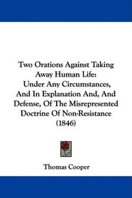 Two Orations Against Taking Away Human Life: Under Any Circumstances, And In Explanation And, And Defense, Of The Misrepresented Doctrine Of Non-Resistance (1846)