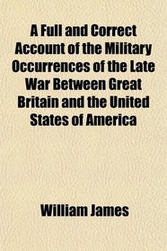 A Full and Correct Account of the Military Occurrences of the Late War Between Great Britain and the United States of America