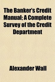 The Banker's Credit Manual; A Complete Survey of the Credit Department