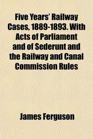 Five Years' Railway Cases, 1889-1893. With Acts of Parliament and of Sederunt and the Railway and Canal Commission Rules