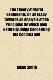 The Theory of Moral Sentiments, Or, an Essay Towards an Analysis of the Principles by Which Men Naturally Judge Concerning the Conduct and
