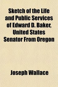 Sketch of the Life and Public Services of Edward D. Baker, United States Senator From Oregon