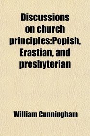 Discussions on Church Principles; Popish, Erastian, and Presbyterian