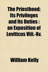 The Priesthood; Its Privileges and Its Duties: an Exposition of Leviticus Viii.-Xv.