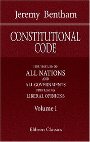 Constitutional Code: For the Use of All Nations and All Governments Professing Liberal Opinions. Volume 1.