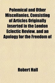 Polemical and Other Miscellanies, Consisting of Articles Originally Inserted in the London Eclectic Review. and an Apology for the Freedom of