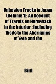 Unbeaten Tracks in Japan (Volume 1); An Account of Travels on Horseback in the Interior: Including Visits to the Aborigines of Yezo and the