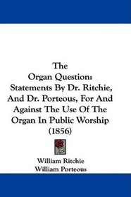The Organ Question: Statements By Dr. Ritchie, And Dr. Porteous, For And Against The Use Of The Organ In Public Worship (1856)