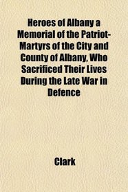 Heroes of Albany a Memorial of the Patriot-Martyrs of the City and County of Albany, Who Sacrificed Their Lives During the Late War in Defence