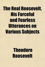 The Real Roosevelt, His Forceful and Fearless Utterances on Various Subjects