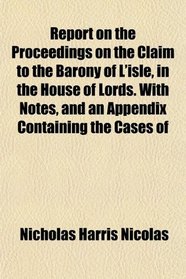 Report on the Proceedings on the Claim to the Barony of L'isle, in the House of Lords. With Notes, and an Appendix Containing the Cases of