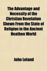 The Advantage and Necessity of the Christian Revelation Shewn From the State of Religion in the Ancient Heathen World