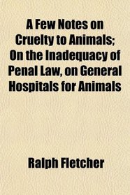 A Few Notes on Cruelty to Animals; On the Inadequacy of Penal Law, on General Hospitals for Animals