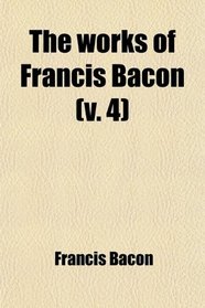 The Works of Francis Bacon (Volume 4); Baron of Verulam, Viscount St. Albans, and Lord High Chancellor of England