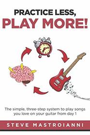 PRACTICE LESS, PLAY MORE: The simple, three-step system to play songs you love on your guitar from day 1