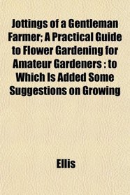 Jottings of a Gentleman Farmer; A Practical Guide to Flower Gardening for Amateur Gardeners: to Which Is Added Some Suggestions on Growing